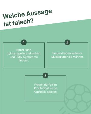 Quiz 2 Wahrheiten 1 Lüge: Welche Aussage ist falsch? 1. Sport kann zyklusregulierend wirken und PMS-Symptome lindern. 2. Frauen haben seltener Muskelkater als Männer. 3. Frauen dürfen im Profifußball keine Kopfbälle spielen. 