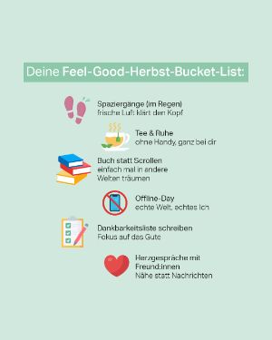 Mental Gesund: Deine Feel-Good-Herbst-Bucket-List " Spaziergänge (im Regen)- frische Luft klärt den Kopf / Tee & Ruhe - ohne Handy, ganz bei dir / Buch statt Scrollen - einfach mal in andere Welten träumen / Offline-Day- echte Welt, echtes Ich / Dankbarkeitsliste schreiben - Fokus auf das Gute / Herzgespräche mit Freund:innen - Nähe statt Nachrichten. 