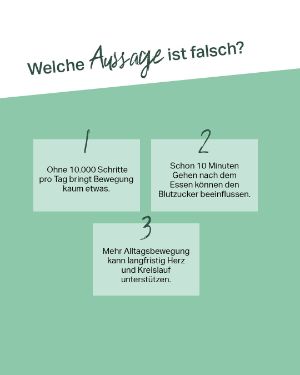 Welche Aussage ist falsch? 1. Ohne 10.000 Schritte pro Tag bringt Bewegung kaum etwas. 2. Schon 10 Minuten Gehen nach dem Essen können den Blutzucker beeinflussen. 3. Mehr Alltagsbewegung kann langfristig Herz und Kreislauf unterstützen. 