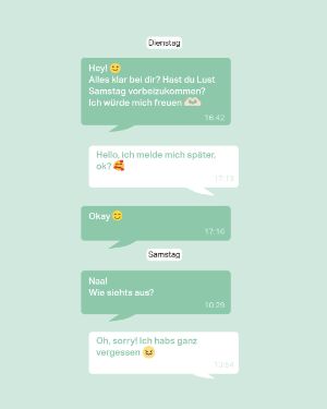 Dienstag: Person A: Hey! :) Alles klar bei dir? Hast du Lust Samstag vorbeizukommen? Ich würde mich freuen! <3 16:42 Person B: Hello, ich melde mich später, ok? <3 17:13 Person A: Okay :) 17:16 Samstag: Person A: Naaa! Wie siehts aus? 10:29 Person B: Oh, Sorry! Ich habs ganz vergessen! >.< 13:54