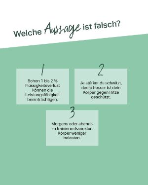 Quiz: Welche Aussage ist falsch? 1. Schon 1 bis 2 % Flüssigkeitsverlust können die Leistungsfähigkeit beeinträchtigen. 2. Je stärker du schwitzt, desto besser ist dein Körper gegen Hitze geschützt. 3. Morgens oder abends zu trainieren kann den Körper weniger belasten.
