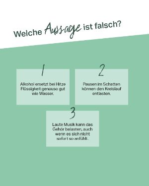 Quiz: Welche Aussage ist falsch? 1. Alkohol ersetzt bei Hitze Flüssigkeit genauso gut wie Wasser. 2. Pausen im Schatten können den Kreislauf entlasten. 3. Laute Musik kann das Gehör belasten, auch wenn es sich nicht sofort so anfühlt .